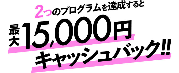 2つのプログラムを達成すると最大15,000円キャッシュバック！！