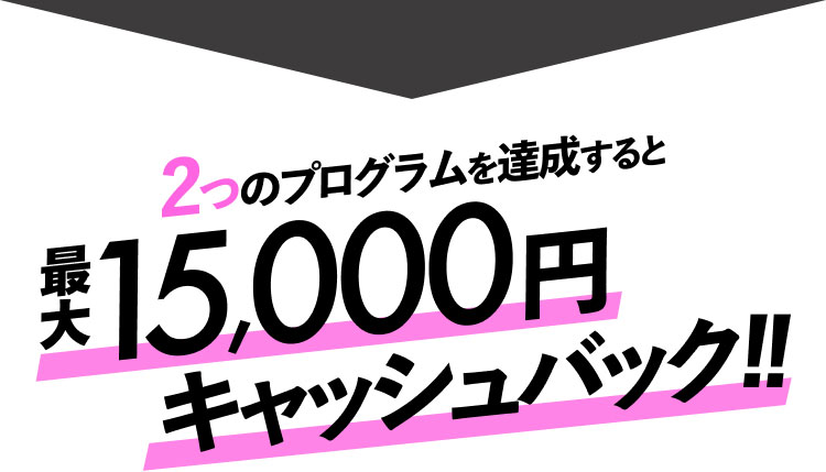 2つのプログラムを達成すると最大15,000円キャッシュバック！！
